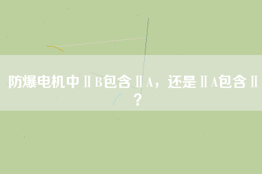 防爆電機(jī)中ⅡB包含ⅡA，還是ⅡA包含ⅡB？